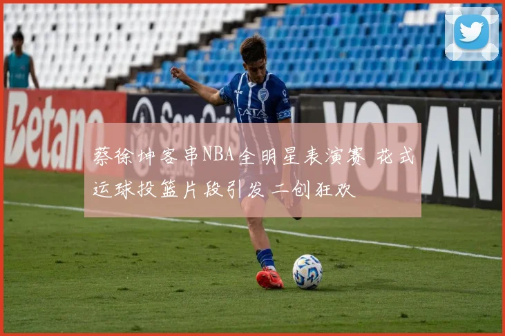 蔡徐坤客串NBA全明星表演赛 花式运球投篮片段引发二创狂欢