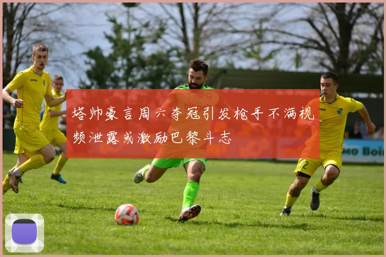 塔帅豪言周六夺冠引发枪手不满视频泄露或激励巴黎斗志
