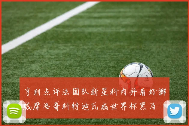 亨利点评法国队新星科内并看好挪威摩洛哥科特迪瓦成世界杯黑马