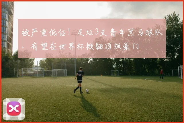 被严重低估！足坛3支青年黑马球队，有望在世界杯掀翻顶级豪门