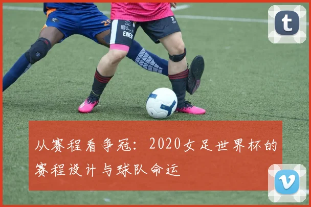 从赛程看争冠：2020女足世界杯的赛程设计与球队命运