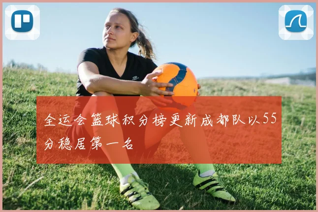 全运会篮球积分榜更新成都队以55分稳居第一名