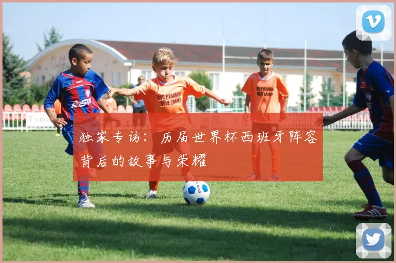 独家专访：历届世界杯西班牙阵容背后的故事与荣耀