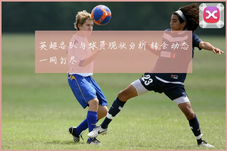 英超各队与球员现状分析 转会动态一网打尽