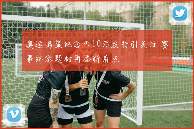 奥运鸟巢纪念币10元发行引关注 赛事纪念题材再添新看点