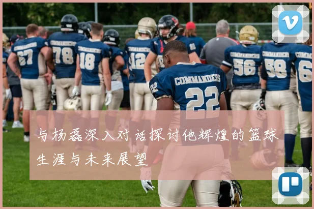 与杨磊深入对话探讨他辉煌的篮球生涯与未来展望