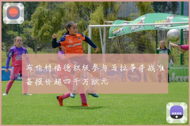 布伦特福德积极参与马拉争夺战准备报价超四千万欧元